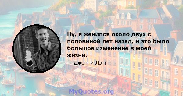 Ну, я женился около двух с половиной лет назад, и это было большое изменение в моей жизни.