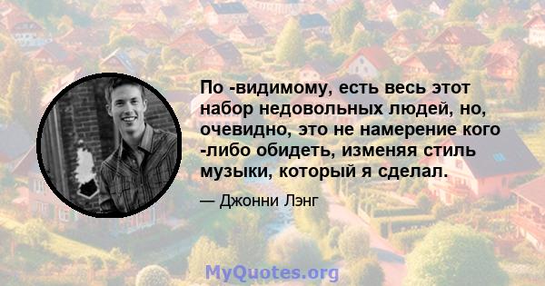 По -видимому, есть весь этот набор недовольных людей, но, очевидно, это не намерение кого -либо обидеть, изменяя стиль музыки, который я сделал.