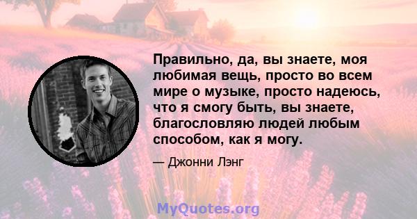 Правильно, да, вы знаете, моя любимая вещь, просто во всем мире о музыке, просто надеюсь, что я смогу быть, вы знаете, благословляю людей любым способом, как я могу.