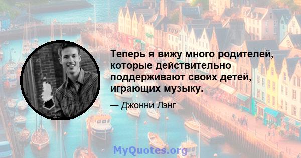 Теперь я вижу много родителей, которые действительно поддерживают своих детей, играющих музыку.