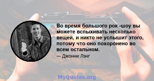 Во время большого рок -шоу вы можете вспыхивать несколько вещей, и никто не услышит этого, потому что оно похоронено во всем остальном.