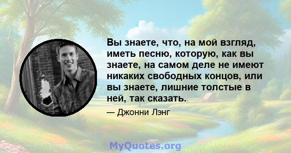 Вы знаете, что, на мой взгляд, иметь песню, которую, как вы знаете, на самом деле не имеют никаких свободных концов, или вы знаете, лишние толстые в ней, так сказать.