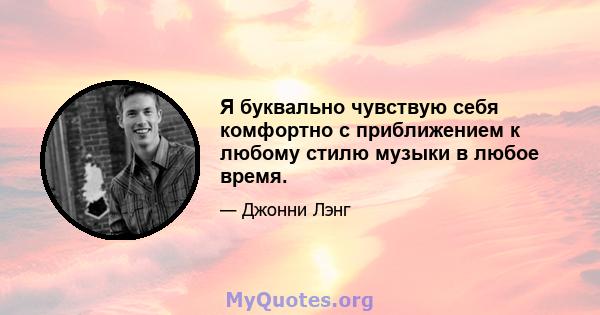 Я буквально чувствую себя комфортно с приближением к любому стилю музыки в любое время.