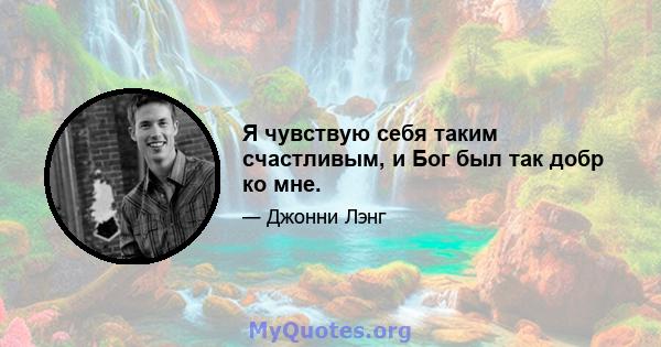 Я чувствую себя таким счастливым, и Бог был так добр ко мне.