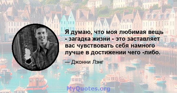 Я думаю, что моя любимая вещь - загадка жизни - это заставляет вас чувствовать себя намного лучше в достижении чего -либо.