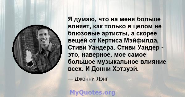 Я думаю, что на меня больше влияет, как только в целом не блюзовые артисты, а скорее вещей от Кертиса Мэйфилда, Стиви Уандера. Стиви Уандер - это, наверное, мое самое большое музыкальное влияние всех. И Донни Хэтэуэй.