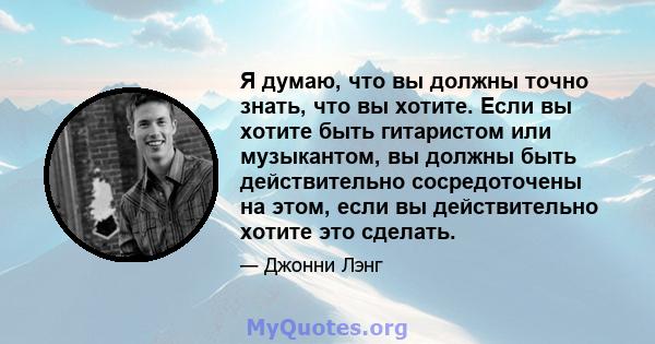 Я думаю, что вы должны точно знать, что вы хотите. Если вы хотите быть гитаристом или музыкантом, вы должны быть действительно сосредоточены на этом, если вы действительно хотите это сделать.