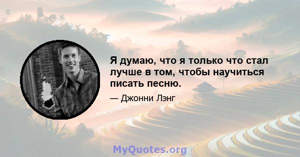 Я думаю, что я только что стал лучше в том, чтобы научиться писать песню.