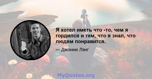 Я хотел иметь что -то, чем я гордился и тем, что я знал, что людям понравится.