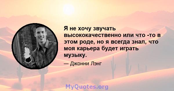 Я не хочу звучать высококачественно или что -то в этом роде, но я всегда знал, что моя карьера будет играть музыку.