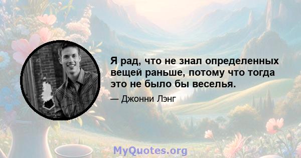 Я рад, что не знал определенных вещей раньше, потому что тогда это не было бы веселья.