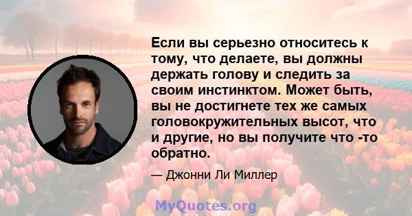 Если вы серьезно относитесь к тому, что делаете, вы должны держать голову и следить за своим инстинктом. Может быть, вы не достигнете тех же самых головокружительных высот, что и другие, но вы получите что -то обратно.