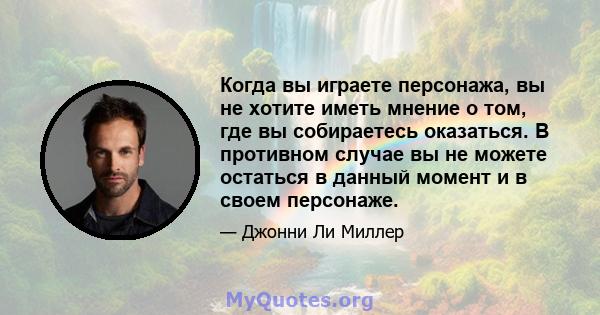 Когда вы играете персонажа, вы не хотите иметь мнение о том, где вы собираетесь оказаться. В противном случае вы не можете остаться в данный момент и в своем персонаже.