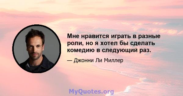 Мне нравится играть в разные роли, но я хотел бы сделать комедию в следующий раз.