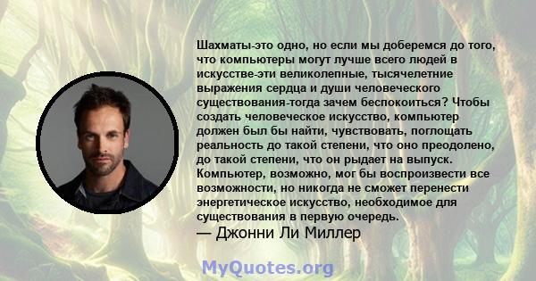 Шахматы-это одно, но если мы доберемся до того, что компьютеры могут лучше всего людей в искусстве-эти великолепные, тысячелетние выражения сердца и души человеческого существования-тогда зачем беспокоиться? Чтобы