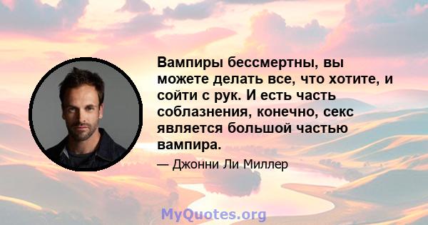 Вампиры бессмертны, вы можете делать все, что хотите, и сойти с рук. И есть часть соблазнения, конечно, секс является большой частью вампира.