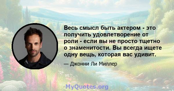 Весь смысл быть актером - это получить удовлетворение от роли - если вы не просто тщетно о знаменитости. Вы всегда ищете одну вещь, которая вас удивит.