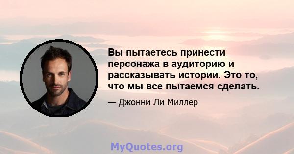 Вы пытаетесь принести персонажа в аудиторию и рассказывать истории. Это то, что мы все пытаемся сделать.