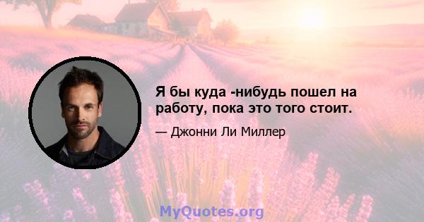 Я бы куда -нибудь пошел на работу, пока это того стоит.