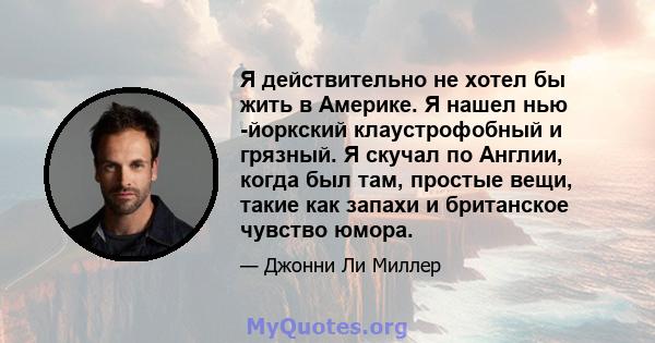 Я действительно не хотел бы жить в Америке. Я нашел нью -йоркский клаустрофобный и грязный. Я скучал по Англии, когда был там, простые вещи, такие как запахи и британское чувство юмора.