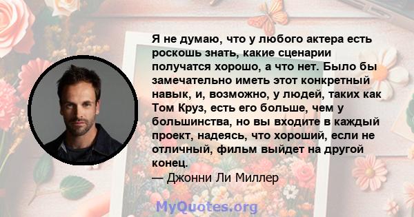 Я не думаю, что у любого актера есть роскошь знать, какие сценарии получатся хорошо, а что нет. Было бы замечательно иметь этот конкретный навык, и, возможно, у людей, таких как Том Круз, есть его больше, чем у