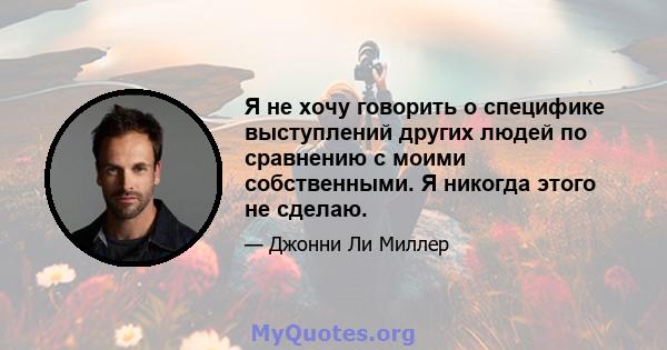 Я не хочу говорить о специфике выступлений других людей по сравнению с моими собственными. Я никогда этого не сделаю.