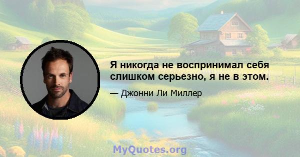 Я никогда не воспринимал себя слишком серьезно, я не в этом.