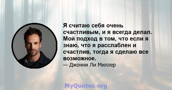 Я считаю себя очень счастливым, и я всегда делал. Мой подход в том, что если я знаю, что я расслаблен и счастлив, тогда я сделаю все возможное.