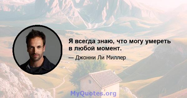 Я всегда знаю, что могу умереть в любой момент.