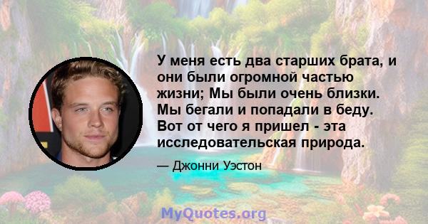 У меня есть два старших брата, и они были огромной частью жизни; Мы были очень близки. Мы бегали и попадали в беду. Вот от чего я пришел - эта исследовательская природа.