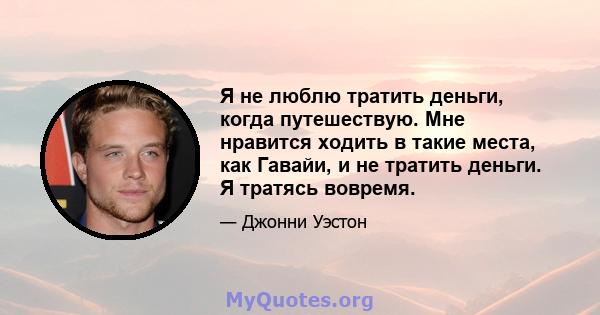 Я не люблю тратить деньги, когда путешествую. Мне нравится ходить в такие места, как Гавайи, и не тратить деньги. Я тратясь вовремя.