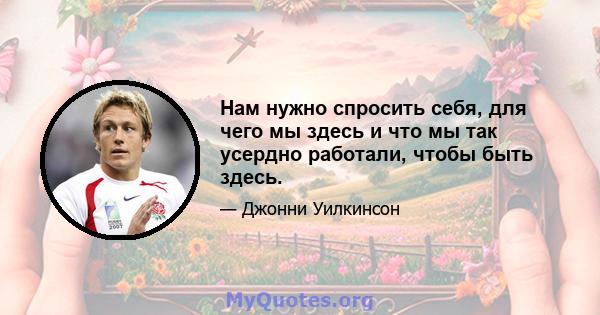 Нам нужно спросить себя, для чего мы здесь и что мы так усердно работали, чтобы быть здесь.