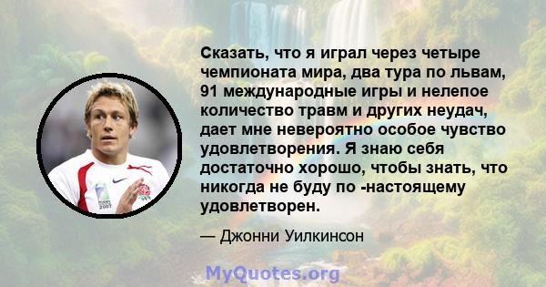 Сказать, что я играл через четыре чемпионата мира, два тура по львам, 91 международные игры и нелепое количество травм и других неудач, дает мне невероятно особое чувство удовлетворения. Я знаю себя достаточно хорошо,