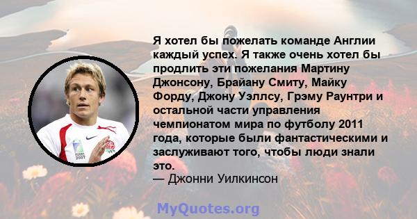 Я хотел бы пожелать команде Англии каждый успех. Я также очень хотел бы продлить эти пожелания Мартину Джонсону, Брайану Смиту, Майку Форду, Джону Уэллсу, Грэму Раунтри и остальной части управления чемпионатом мира по