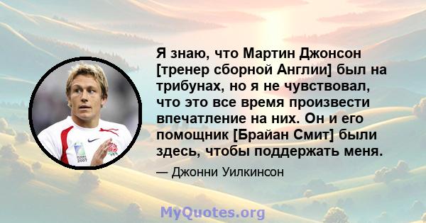 Я знаю, что Мартин Джонсон [тренер сборной Англии] был на трибунах, но я не чувствовал, что это все время произвести впечатление на них. Он и его помощник [Брайан Смит] были здесь, чтобы поддержать меня.