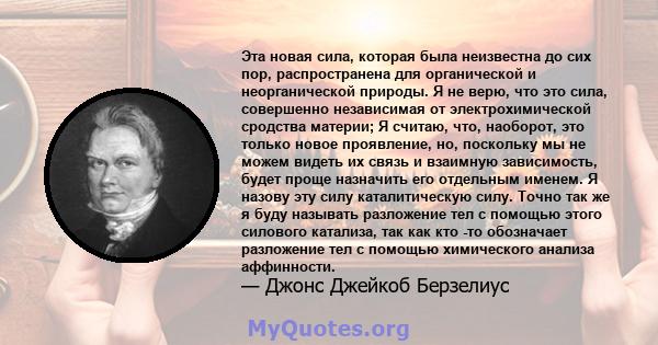 Эта новая сила, которая была неизвестна до сих пор, распространена для органической и неорганической природы. Я не верю, что это сила, совершенно независимая от электрохимической сродства материи; Я считаю, что,