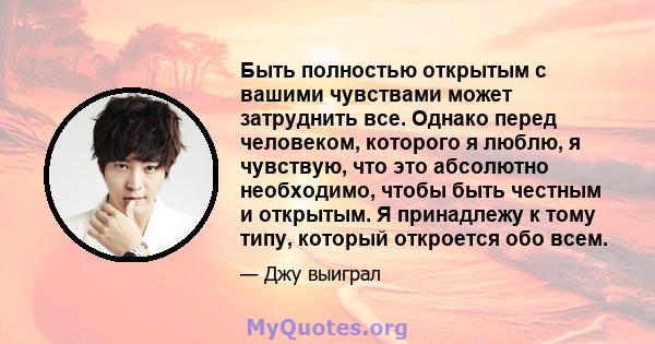 Быть полностью открытым с вашими чувствами может затруднить все. Однако перед человеком, которого я люблю, я чувствую, что это абсолютно необходимо, чтобы быть честным и открытым. Я принадлежу к тому типу, который