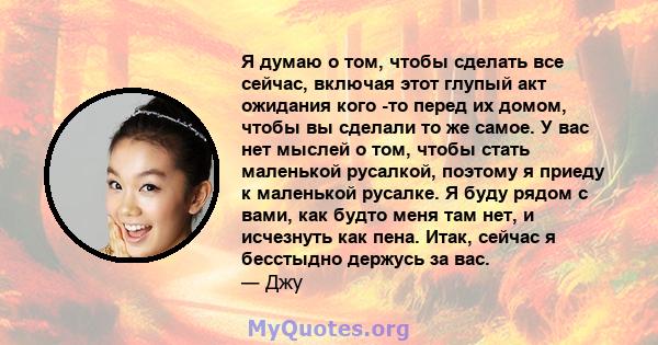 Я думаю о том, чтобы сделать все сейчас, включая этот глупый акт ожидания кого -то перед их домом, чтобы вы сделали то же самое. У вас нет мыслей о том, чтобы стать маленькой русалкой, поэтому я приеду к маленькой