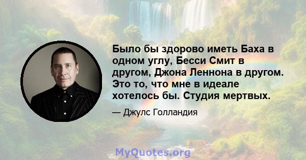 Было бы здорово иметь Баха в одном углу, Бесси Смит в другом, Джона Леннона в другом. Это то, что мне в идеале хотелось бы. Студия мертвых.