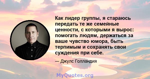 Как лидер группы, я стараюсь передать те же семейные ценности, с которыми я вырос: помогать людям, держаться за ваше чувство юмора, быть терпимым и сохранять свои суждения при себе.