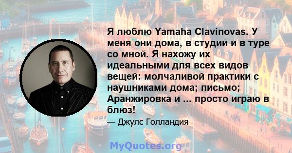 Я люблю Yamaha Clavinovas. У меня они дома, в студии и в туре со мной. Я нахожу их идеальными для всех видов вещей: молчаливой практики с наушниками дома; письмо; Аранжировка и ... просто играю в блюз!