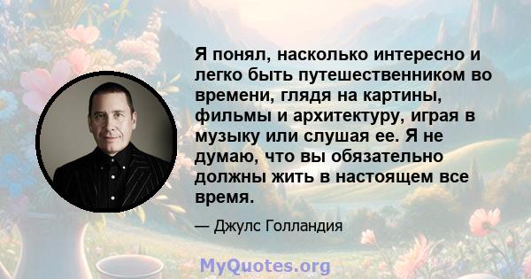 Я понял, насколько интересно и легко быть путешественником во времени, глядя на картины, фильмы и архитектуру, играя в музыку или слушая ее. Я не думаю, что вы обязательно должны жить в настоящем все время.