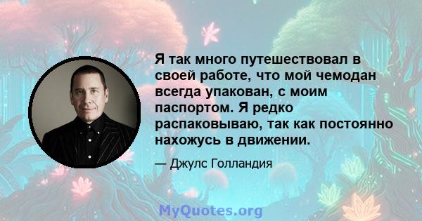 Я так много путешествовал в своей работе, что мой чемодан всегда упакован, с моим паспортом. Я редко распаковываю, так как постоянно нахожусь в движении.