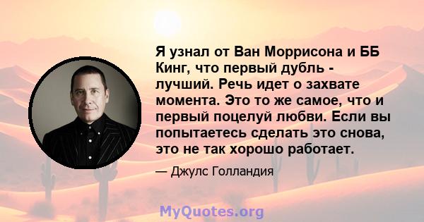 Я узнал от Ван Моррисона и ББ Кинг, что первый дубль - лучший. Речь идет о захвате момента. Это то же самое, что и первый поцелуй любви. Если вы попытаетесь сделать это снова, это не так хорошо работает.