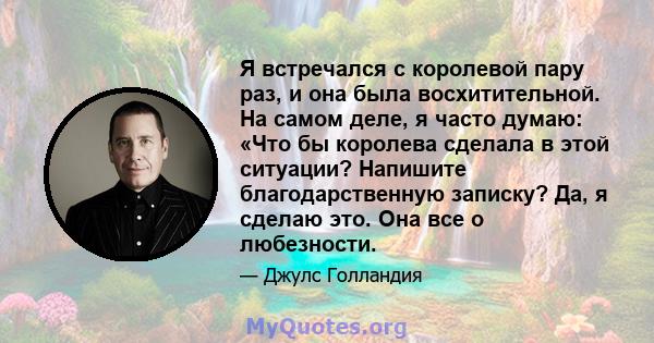 Я встречался с королевой пару раз, и она была восхитительной. На самом деле, я часто думаю: «Что бы королева сделала в этой ситуации? Напишите благодарственную записку? Да, я сделаю это. Она все о любезности.