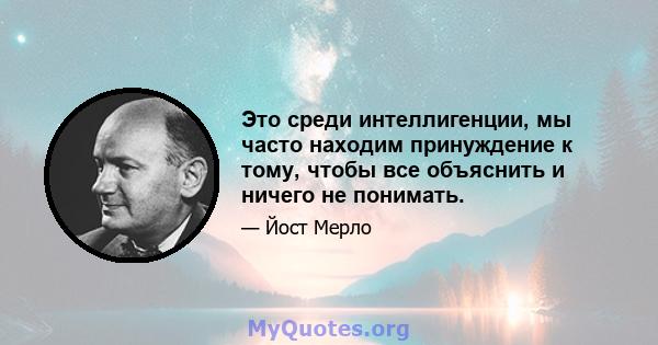 Это среди интеллигенции, мы часто находим принуждение к тому, чтобы все объяснить и ничего не понимать.