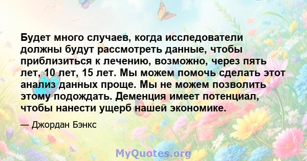 Будет много случаев, когда исследователи должны будут рассмотреть данные, чтобы приблизиться к лечению, возможно, через пять лет, 10 лет, 15 лет. Мы можем помочь сделать этот анализ данных проще. Мы не можем позволить