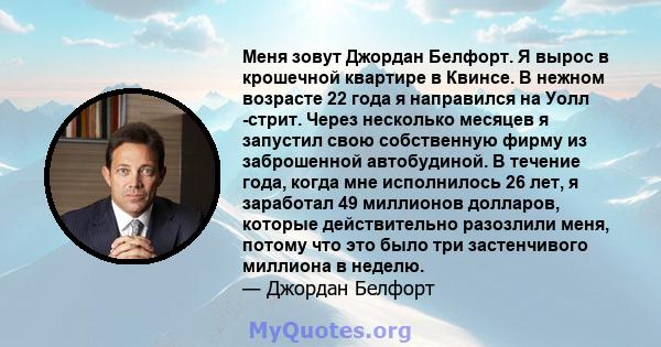 Меня зовут Джордан Белфорт. Я вырос в крошечной квартире в Квинсе. В нежном возрасте 22 года я направился на Уолл -стрит. Через несколько месяцев я запустил свою собственную фирму из заброшенной автобудиной. В течение