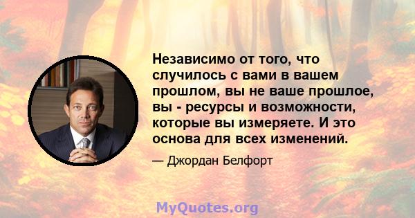 Независимо от того, что случилось с вами в вашем прошлом, вы не ваше прошлое, вы - ресурсы и возможности, которые вы измеряете. И это основа для всех изменений.