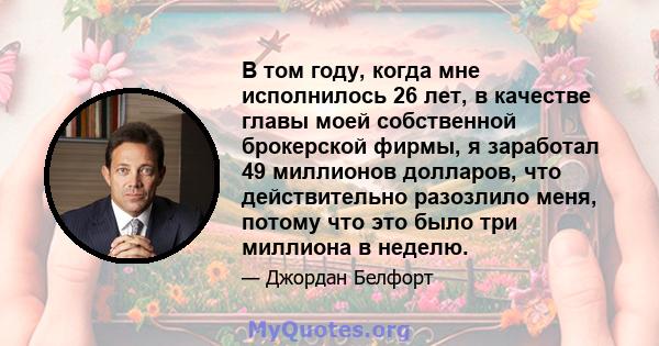 В том году, когда мне исполнилось 26 лет, в качестве главы моей собственной брокерской фирмы, я заработал 49 миллионов долларов, что действительно разозлило меня, потому что это было три миллиона в неделю.